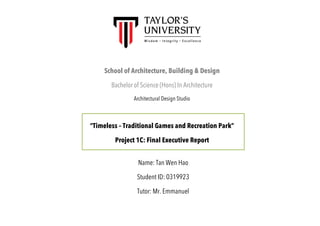 School of Architecture, Building & Design
Bachelor of Science (Hons) In Architecture
Architectural Design Studio
“Timeless – Traditional Games and Recreation Park”
Project 1C: Final Executive Report
Name: Tan Wen Hao
Student ID: 0319923
Tutor: Mr. Emmanuel
 