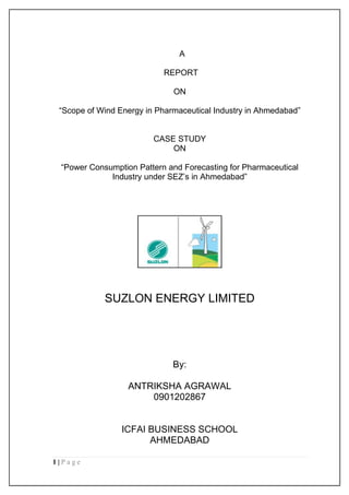 A

                           REPORT

                              ON

 “Scope of Wind Energy in Pharmaceutical Industry in Ahmedabad”


                         CASE STUDY
                             ON

 “Power Consumption Pattern and Forecasting for Pharmaceutical
             Industry under SEZ‟s in Ahmedabad”




            SUZLON ENERGY LIMITED




                              By:

                  ANTRIKSHA AGRAWAL
                      0901202867


                 ICFAI BUSINESS SCHOOL
                       AHMEDABAD

1|Page
 