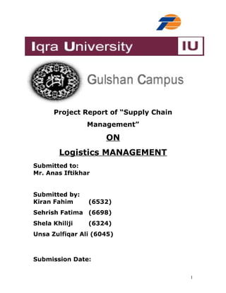 Project Report of “Supply Chain
Management”

ON
Logistics MANAGEMENT
Submitted to:
Mr. Anas Iftikhar
Submitted by:
Kiran Fahim

(6532)

Sehrish Fatima (6698)
Shela Khiliji

(6324)

Unsa Zulfiqar Ali (6045)

Submission Date:
1

 