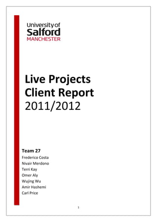 Live Projects
 Client Report
 2011/2012


Team 27
Frederico Costa
Nivair Merdono
Terri Kay
Omer Aly
Wujing Wu
Amir Hashemi
Carl Price


                  1
 