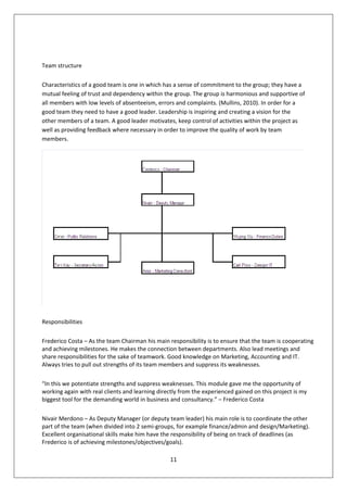 Team structure

Characteristics of a good team is one in which has a sense of commitment to the group; they have a
mutual feeling of trust and dependency within the group. The group is harmonious and supportive of
all members with low levels of absenteeism, errors and complaints. (Mullins, 2010). In order for a
good team they need to have a good leader. Leadership is inspiring and creating a vision for the
other members of a team. A good leader motivates, keep control of activities within the project as
well as providing feedback where necessary in order to improve the quality of work by team
members.




Responsibilities

Frederico Costa – As the team Chairman his main responsibility is to ensure that the team is cooperating
and achieving milestones. He makes the connection between departments. Also lead meetings and
share responsibilities for the sake of teamwork. Good knowledge on Marketing, Accounting and IT.
Always tries to pull out strengths of its team members and suppress its weaknesses.

“In this we potentiate strengths and suppress weaknesses. This module gave me the opportunity of
working again with real clients and learning directly from the experienced gained on this project is my
biggest tool for the demanding world in business and consultancy.” – Frederico Costa

Nivair Merdono – As Deputy Manager (or deputy team leader) his main role is to coordinate the other
part of the team (when divided into 2 semi-groups, for example finance/admin and design/Marketing).
Excellent organisational skills make him have the responsibility of being on track of deadlines (as
Frederico is of achieving milestones/objectives/goals).

                                                 11
 