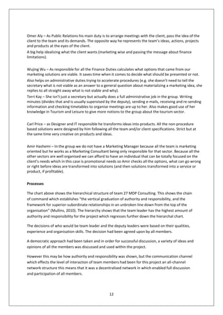 Omer Aly – As Public Relations his main duty is to arrange meetings with the client, pass the idea of the
client to the team and its demands. The opposite way he represents the team’s ideas, actions, projects
and products at the eyes of the client.
A big help idealizing what the client wants (marketing wise and passing the message about finance
limitations).

Wujing Wu – As responsible for all the Finance Duties calculates what options that came from our
marketing solutions are viable. It saves time when it comes to decide what should be presented or not.
Also helps on administrative duties trying to accelerate procedures (e.g. she doesn’t need to tell the
secretary what is not viable as an answer to a general question about materializing a marketing idea, she
replies to all straight away what is not viable and why).
Terri Kay – She isn’t just a secretary but actually does a full administrative job in the group. Writing
minutes (divides that and is usually supervised by the deputy), sending e-mails, receiving and re-sending
information and checking timetables to organise meetings are up to her. Also makes good use of her
knowledge in Tourism and Leisure to give more notions to the group about the tourism sector.

Carl Price – as Designer and IT responsible he transforms ideas into products. All the non-procedure
based solutions were designed by him following all the team and/or client specifications. Strict but at
the same time very creative on products and ideas.

Amir Hashemi – In the group we do not have a Marketing Manager because all the team is marketing
oriented but he works as a Marketing Consultant being only responsible for that sector. Because all the
other sectors are well organised we can afford to have an individual that can be totally focused on the
client’s needs which in this case is promotional needs so Amir checks all the options, what can go wrong
or right before ideas are transformed into solutions (and then solutions transformed into a service or
product, if profitable).

Processes

The chart above shows the hierarchical structure of team 27 MDP Consulting. This shows the chain
of command which establishes “the vertical graduation of authority and responsibility, and the
framework for superior-subordinate relationships in an unbroken line down from the top of the
organisation” (Mullins, 2010). The hierarchy shows that the team leader has the highest amount of
authority and responsibility for the project which regresses further down the hierarchal chart.

The decisions of who would be team leader and the deputy leaders were based on their qualities,
experience and organisation skills. The decision had been agreed upon by all members.

A democratic approach had been taken and in order for successful discussion, a variety of ideas and
opinions of all the members was discussed and used within the project.

However this may be how authority and responsibility was shown, but the communication channel
which effects the level of interaction of team members had been for this project an all-channel
network structure this means that it was a decentralised network in which enabled full discussion
and participation of all members.



                                                  12
 