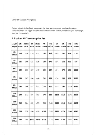 MONSTER BANNERS Pricing table



Custom printed vinyl or fabric banners are the ideal way to promote your brand or event.
Monster Banners can supply one off full colour PVC banners custom printed with your own design
from just £24 plus VAT.


Full colour PVC banners price list

Length 2ft 2ft 6in 3ft 3ft 6in 4ft  5ft   6ft   7ft   8ft  10ft
Height 60cm 75cm 90cm 105cm 120cm 150cm 180cm 210cm 240cm 305cm

  4ft
         £24     £26    £29     £32     £34      £39     £43      £51     £58     £70
120cm

  5ft
         £26     £30    £33     £36     £39      £47     £54      £62     £70     £86
150cm

  6ft
         £29     £33    £37     £40     £43      £54     £64      £74     £83     £103
180cm

  7ft
         £33     £37    £40     £46     £51      £62     £74      £85     £97     £120
210cm

  8ft
         £37     £40    £43     £51     £58      £70     £83      £97    £110     £136
240cm

 10ft
         £44     £51    £56     £63     £70      £86     £103    £120    £136     £162
305cm

 12ft
         £52     £61    £69     £79     £90     £103     £123    £142    £160     £190
365cm

 15ft
         £64     £75    £86     £99     £104    £128     £152    £176    £200     £240
450cm

 20ft
         £72     £86    £100    £114    £128    £152     £180    £208    £235     £280
610cm



                                               21
 