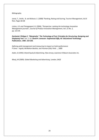Bibliography

Jamal, T., Smith, B. and Watson, E. (2008) “Ranking, Rating and Scoring, Tourism Management, Vol.9
No1, Pages 66-68

Linton, J.D. and Thongpapanl, N. (2004), “Perspective: ranking the technology Innovation
Management journals”, Journal of Product Innovation Management, Vol. 21 No. 2,
pp. 123-39.

Duchastel, Philippe C. “Marginalia.” The Technology of Text: Principles for Structuring, Designing and
Displaying Text. Vol. 2. Ed. David H. Jonassen. Englewood Cliffs, NJ: Educational Technology
Publications, 1985. 210-236.

Defining yield management and measuring its impact on hotel performance
P Jones - Ingold, McMahon-Beattie, and Yeoman (Eds) Yield …, 2000

Aaker, D (1993). Brand Equity & Advertising. New Jersey; Lawrence Erlbaum Associates Inc.


Mooij, M (2009). Global Marketing and Advertising. London; SAGE




                                                 24
 
