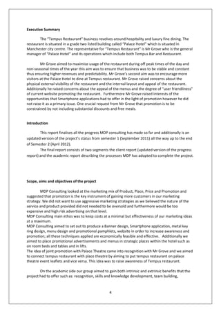Executive Summary

        The “Tempus Restaurant” business revolves around hospitality and luxury fine dining. The
restaurant is situated in a grade two listed building called “Palace Hotel” which is situated in
Manchester city centre. The representative for “Tempus Restaurant” is Mr Grove who is the general
manager of “Palace Hotel” and its operations which include both Tempus Bar and Restaurant.

         Mr Grove aimed to maximise usage of the restaurant during off peak times of the day and
non-seasonal times of the year this aim was to ensure that business was to be stable and constant
thus ensuring higher revenues and predictability. Mr Grove’s second aim was to encourage more
visitors at the Palace Hotel to dine at Tempus restaurant. Mr Grove raised concerns about the
physical external visibility of the restaurant and the internal layout and appeal of the restaurant.
Additionally he raised concerns about the appeal of the menus and the degree of “user friendliness”
of current website promoting the restaurant. Furthermore Mr Grove raised interests of the
opportunities that Smartphone applications had to offer in the light of promotion however he did
not raise it as a primary issue. One crucial request from Mr Grove that promotion is to be
constrained by not including substantial discounts and free meals.


Introduction

        This report finalises all the progress MDP consulting has made so far and additionally is an
updated version of the project’s status from semester 1 (September 2011) all the way up to the end
of Semester 2 (April 2012).
        The final report consists of two segments the client report (updated version of the progress
report) and the academic report describing the processes MDP has adopted to complete the project.




Scope, aims and objectives of the project

        MDP Consulting looked at the marketing mix of Product, Place, Price and Promotion and
suggested that promotion is the key instrument of gaining more customers in our marketing
strategy. We did not want to use aggressive marketing strategies as we believed the nature of the
service and product provided did not needed to be oversold and furthermore would be too
expensive and high risk advertising on that level.
MDP Consulting main ethos was to keep costs at a minimal but effectiveness of our marketing ideas
at a maximum.
MDP Consulting aimed to set out to produce a Banner design, Smartphone application, metal key
ring design, menu design and promotional pamphlets, website in order to increase awareness and
promotion; all these techniques applied are economically feasible and effective. Additionally we
aimed to place promotional advertisements and menus in strategic places within the hotel such as
on room beds and tables and in lifts.
The idea of joint promotion with Palace Theatre came into recognition with Mr Grove and we aimed
to connect tempus restaurant with place theatre by aiming to put tempus restaurant on palace
theatre event leaflets and vice versa. This idea was to raise awareness of Tempus restaurant.

        On the academic side our group aimed to gain both intrinsic and extrinsic benefits that the
project had to offer such as: recognition, skills and knowledge development, team building,


                                                  4
 