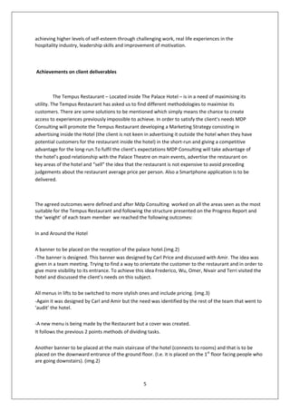 achieving higher levels of self-esteem through challenging work, real life experiences in the
hospitality industry, leadership skills and improvement of motivation.



Achievements on client deliverables



          The Tempus Restaurant – Located inside The Palace Hotel – is in a need of maximising its
utility. The Tempus Restaurant has asked us to find different methodologies to maximise its
customers. There are some solutions to be mentioned which simply means the chance to create
access to experiences previously impossible to achieve. In order to satisfy the client’s needs MDP
Consulting will promote the Tempus Restaurant developing a Marketing Strategy consisting in
advertising inside the Hotel (the client is not keen in advertising it outside the hotel when they have
potential customers for the restaurant inside the hotel) in the short-run and giving a competitive
advantage for the long-run.To fulfil the client’s expectations MDP Consulting will take advantage of
the hotel’s good relationship with the Palace Theatre on main events, advertise the restaurant on
key areas of the hotel and “sell” the idea that the restaurant is not expensive to avoid preceding
judgements about the restaurant average price per person. Also a Smartphone application is to be
delivered.



The agreed outcomes were defined and after Mdp Consulting worked on all the areas seen as the most
suitable for the Tempus Restaurant and following the structure presented on the Progress Report and
the ‘weight’ of each team member we reached the following outcomes:

In and Around the Hotel

A banner to be placed on the reception of the palace hotel.(img.2)
-The banner is designed. This banner was designed by Carl Price and discussed with Amir. The idea was
given in a team meeting. Trying to find a way to orientate the customer to the restaurant and in order to
give more visibility to its entrance. To achieve this idea Frederico, Wu, Omer, Nivair and Terri visited the
hotel and discussed the client’s needs on this subject.

All menus in lifts to be switched to more stylish ones and include pricing. (img.3)
-Again it was designed by Carl and Amir but the need was identified by the rest of the team that went to
‘audit’ the hotel.

-A new menu is being made by the Restaurant but a cover was created.
It follows the previous 2 points methods of dividing tasks.

Another banner to be placed at the main staircase of the hotel (connects to rooms) and that is to be
placed on the downward entrance of the ground floor. (I.e. it is placed on the 1st floor facing people who
are going downstairs). (img.2)



                                                   5
 