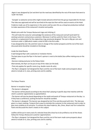 -Again it was designed by Carl and Amir but the need was identified by the rest of the team that went to
‘audit’ the hotel.

 ‘Canapés’ as welcome service (this might include welcome drink from the group responsible for the bar)
That idea was approved and will be launched at the expo but then will be used on events at the hotel.
Frederico made use of his experience in the sector and has seen this as a cheap but productive method
to make awareness of the restaurant’s location and quality.

Medal coins with the Tempus Restaurant Logo and info(img.1)
-This will make the costumer acknowledge the existence of the restaurant and will work both for
existing customers and previous customers. Moreover it will be useful for them in the future. This
product is a replacement for the original key rings previously designed. The cost is 49p per coin and
minimum order is 1000 which makes a total of £49 in the first order.
It was designed by Carl, Wu and Amir were in charge of the market prospects and the rest of the team
discussed what should be included on the design.

Inside the Hotel Rooms
A well designed flyer with a welcome or invitation theme.
The best place to put the flyer in the team’s opinion is next to the kettle (tea-coffee making area on the
table).
-Decision-making exclusive to the Palace Hotel.
Alternatively, the flyer can be put on-top of the robes (on the bed).
-That only applies for specific rooms (e.g. double rooms & suits).
-The flyer is designed. Carl designed the flyers and the rest of the team made some prospects about
what to include on it, sizes, printing costs and its viability.




The Palace Theatre

Banner in reception (img.2)
-The banner is designed.
-The banner will be placed according to the show that’s playing at specific days that matches with the
client’s customer segmentation as agreed before.
-The banner will also be placed depending on the needs and wants of Tempus restaurant on the day. I.e.
if they have a conference, putting the banner should be avoided.
-The banner is designed. This banner was designed by Carl Price and discussed with Amir. The idea was
given in a team meeting. Trying to find a way to orientate the customer to the restaurant and in order to
give more visibility to its entrance. To achieve this idea Frederico, Wu, Omer, Nivair and Terri visited the
hotel and discussed the client’s needs on this subject.

Leaflets will be put in every seat of a selected show (the show has to be profiled as not all the shows
follow the Tempus Restaurant customer segmentation).
-The flyer is designed. Carl designed the flyers and the rest of the team made some prospects about
what to include on it, sizes, printing costs and its viability.

                                                   6
 