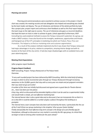Planning and control



         Planning and control procedures were essential to achieve success in this project. A Gantt
chart was created, the meeting records and task delegation also helped and everything was checked
by the team leader and deputy. The use of milestones and division of the whole portfolio by tasks
like a project plan, project report and continuous client feedback as well as this final report helped
the team to go on the right way to success. The use of milestones also gave us recurrent deadlines
that kept the team on track in order to achieve its goals. (check appendix).Furthermore, MDP
Consulting has used analytical methods to assess the Tempus restaurant’s potential. As a group, we
made a SWOT analysis. It was also found out the strengths, weaknesses, opportunities and threats
and had good use of the 4 P’s principles in marketing mix which are Product, Place, Price and
Promotion. This helped us to find our marketing niche and customer segmentation.
          As a result of the analysis methods implements by the it was shown that Tempus restaurant
had major advantages in its price, relative to competitors, amazing interior design and with its
location at the heart of the city centre. It had also major disadvantages with an outdated menu and
poor advertising tools.


Meeting Client Expectations

(after progress report feedback)

Progress Report Feedback
MDP Consulting, Project: Tempus Restaurant at The Palace Hotel.
Overview:

“A very well rounded project has been delivered by MDP Consulting. With the initial brief of looking
at ways in which to drive incremental sales through our Tempus Restaurant through increasing
awareness to the 33,000+ guests that stay with us every year via simple and yet poignant reminders
that ‘you need not go out to dine’.
A number of the items we initially had discussed and agreed were a good idea (ie Theatre Banner
etc.., have now been put into place).
A key ring, which as discussed will be amended slightly so that it can be used as a supermarket trolley
coin would make a simple, yet cost effective marketing tool.
The internal banner idea is also a great idea and as discussed, if we can incorporate this so that it is
on a clear film it could be added to a number of glass surfaces throughout the building as a
prompter.
The internal menu cover concepts have also been well received by the team, I particularly like the use
of the P and H from our group marketing in the strapline ‘sPice up your Easter Holiday’
Finally and possibly the most effective long term concept is the design of a user friendly app for
Smartphone, although as discussed our core market is currently the 40+ age group, its critical that
we begin to look at enticing other markets for the years ahead.”




                                                   8
 