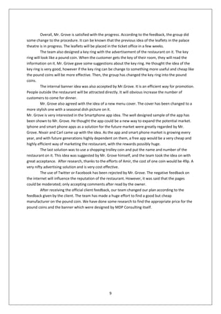 Overall, Mr. Grove is satisfied with the progress. According to the feedback, the group did
some change to the procedure. It can be known that the previous idea of the leaflets in the palace
theatre is in progress. The leaflets will be placed in the ticket office in a few weeks.
         The team also designed a key ring with the advertisement of the restaurant on it. The key
ring will look like a pound coin. When the customer gets the key of their room, they will read the
information on it. Mr. Grove gave some suggestions about the key ring. He thought the idea of the
key ring is very good, however if the key ring can be change to something more useful and cheap like
the pound coins will be more effective. Then, the group has changed the key ring into the pound
coins.
         The internal banner idea was also accepted by Mr.Grove. It is an efficient way for promotion.
People outside the restaurant will be attracted directly. It will obvious increase the number of
customers to come for dinner.
         Mr. Grove also agreed with the idea of a new menu cover. The cover has been changed to a
more stylish one with a seasonal dish picture on it.
Mr. Grove is very interested in the Smartphone app idea. The well designed sample of the app has
been shown to Mr. Grove. He thought the app could be a new way to expand the potential market.
Iphone and smart phone apps as a solution for the future market were greatly regarded by Mr.
Grove. Nivair and Carl came up with the idea. As the app and smart phone market is growing every
year, and with future generations highly dependent on them, a free app would be a very cheap and
highly efficient way of marketing the restaurant, with the rewards possibly huge.
         The last solution was to use a shopping trolley coin and put the name and number of the
restaurant on it. This idea was suggested by Mr. Grove himself, and the team took the idea on with
great acceptance. After research, thanks to the efforts of Amir, the cost of one coin would be 49p. A
very nifty advertising solution and is very cost effective.
         The use of Twitter or Facebook has been rejected by Mr. Grove. The negative feedback on
the internet will influence the reputation of the restaurant. However, it was said that the pages
could be moderated; only accepting comments after read by the owner.
         After receiving the official client feedback, our team changed our plan according to the
feedback given by the client. The team has made a huge effort to find a good but cheap
manufacturer on the pound coin. We have done some research to find the appropriate price for the
pound coins and the banner which were designed by MDP Consulting itself.




                                                  9
 