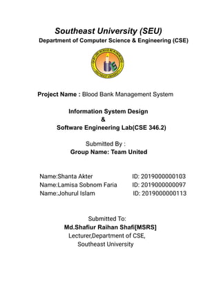 Southeast University (SEU)
Department of Computer Science & Engineering (CSE)
Project Name : Blood Bank Management System
Information System Design
&
Software Engineering Lab(CSE 346.2)
Submitted By :
Group Name: Team United
Name:Shanta Akter ID: 2019000000103
Name:Lamisa Sobnom Faria ID: 2019000000097
Name:Johurul Islam ID: 2019000000113
Submitted To:
Md.Shafiur Raihan Shafi[MSRS]
Lecturer,Department of CSE,
Southeast University
 