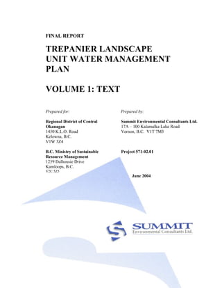 FINAL REPORT

TREPANIER LANDSCAPE
UNIT WATER MANAGEMENT
PLAN

VOLUME 1: TEXT

Prepared for:                  Prepared by:

Regional District of Central   Summit Environmental Consultants Ltd.
Okanagan                       17A – 100 Kalamalka Lake Road
1450 K.L.O. Road               Vernon, B.C. V1T 7M3
Kelowna, B.C.
V1W 3Z4

B.C. Ministry of Sustainable   Project 571-02.01
Resource Management
1259 Dalhousie Drive
Kamloops, B.C.
V2C 5Z5
                                    June 2004
 