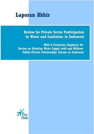 Laporan Akhir

    Review for Private Sector Participation
     In Water and Sanitation in Indonesia

                   With A Particular Emphasis On
Review on Drinking Water Supply with and Without
   Public-Private Partnerships Scheme in Indonesia




                Indonesia
 