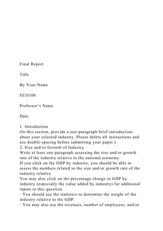 Final Report
Title
By Your Name
ECO100
Professor’s Name
Date
1. Introduction
(In this section, provide a one-paragraph brief introduction
about your selected industry. Please delete all instructions and
use double-spacing before submitting your paper.)
2. Size and/or Growth of Industry
Write at least one paragraph assessing the size and/or growth
rate of the industry relative to the national economy.
If you click on the GDP by industry, you should be able to
assess the numbers related to the size and/or growth rate of the
industry relative
You may also click on the percentage change in GDP by
industry (especially the value added by industry) for additional
inputs to this question.
· You should use the statistics to determine the weight of the
industry relative to the GDP.
· You may also use the revenues, number of employees, and/or
 