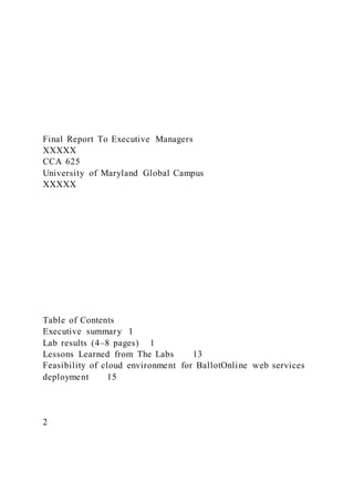 Final Report To Executive Managers
XXXXX
CCA 625
University of Maryland Global Campus
XXXXX
Table of Contents
Executive summary 1
Lab results (4–8 pages) 1
Lessons Learned from The Labs 13
Feasibility of cloud environment for BallotOnline web services
deployment 15
2
 