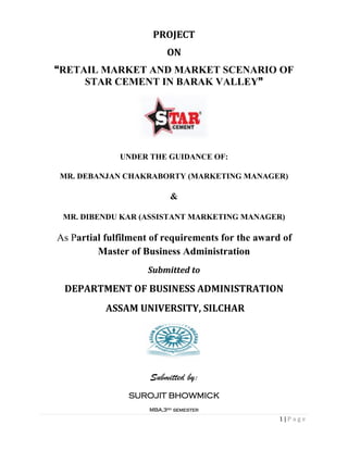 1 | P a g e
PROJECT
ON
“RETAIL MARKET AND MARKET SCENARIO OF
STAR CEMENT IN BARAK VALLEY”
UNDER THE GUIDANCE OF:
MR. DEBANJAN CHAKRABORTY (MARKETING MANAGER)
&
MR. DIBENDU KAR (ASSISTANT MARKETING MANAGER)
As Partial fulfilment of requirements for the award of
Master of Business Administration
Submitted to
DEPARTMENT OF BUSINESS ADMINISTRATION
ASSAM UNIVERSITY, SILCHAR
Submitted by:
SUROJIT BHOWMICK
MBA,3rd semester
 
