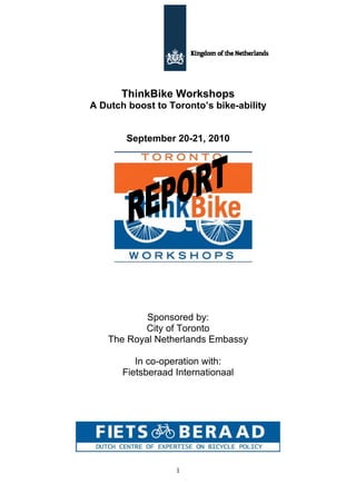 ThinkBike Workshops
A Dutch boost to Toronto’s bike-ability


        September 20-21, 2010




            Sponsored by:
           City of Toronto
    The Royal Netherlands Embassy

          In co-operation with:
       Fietsberaad Internationaal




                   1
 