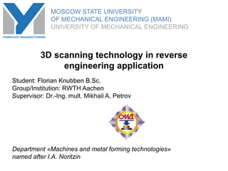 MOSCOW STATE UNIVERSITY
OF MECHANICAL ENGINEERING (MAMI)
UNIVERSITY OF MECHANICAL ENGINEERING
Student: Florian Knubben B.Sc.
Group/Institution: RWTH Aachen
Supervisor: Dr.-Ing. mult. Mikhail A. Petrov
Department «Machines and metal forming technologies»
named after I.A. Noritzin
3D scanning technology in reverse
engineering application
MOSCOW STATE UNIVERSITY
OF MECHANICAL ENGINEERING (MAMI)
UNIVERSITY OF MECHANICAL ENGINEERING
 