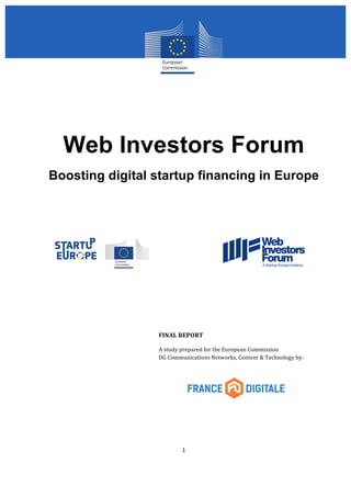Web Investors Forum 
Boosting digital startup financing in Europe 
FINAL 
REPORT 
A 
study 
prepared 
for 
the 
European 
Commission 
DG 
Communications 
Networks, 
Content 
& 
Technology 
by: 
1 
 