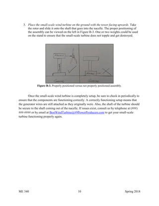 ME 340 10 Spring 2018
3. Place the small-scale wind turbine on the ground with the tower facing upwards. Take
the rotor and slide it onto the shaft that goes into the nacelle. The proper positioning of
the assembly can be viewed on the left in Figure B-3. One or two weights could be used
on the stand to ensure that the small-scale turbine does not topple and get destroyed.
Figure B-3. Properly positioned versus not properly positioned assembly.
Once the small-scale wind turbine is completely setup, be sure to check in periodically to
ensure that the components are functioning correctly. A correctly functioning setup means that
the generator wires are still attached as they originally were. Also, the shaft of the turbine should
be secure to the shaft coming out of the nacelle. If issues exist, consult us by telephone at (###)
###-#### or by email at BestWindTurbine@#9PowerProducers.com to get your small-scale
turbine functioning properly again.
 