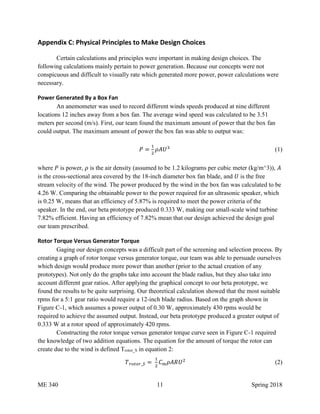 ME 340 11 Spring 2018
Appendix C: Physical Principles to Make Design Choices
Certain calculations and principles were important in making design choices. The
following calculations mainly pertain to power generation. Because our concepts were not
conspicuous and difficult to visually rate which generated more power, power calculations were
necessary.
Power Generated By a Box Fan
An anemometer was used to record different winds speeds produced at nine different
locations 12 inches away from a box fan. The average wind speed was calculated to be 3.51
meters per second (m/s). First, our team found the maximum amount of power that the box fan
could output. The maximum amount of power the box fan was able to output was:
𝑃 =
1
2
𝜌𝐴𝑈3
(1)
where 𝑃 is power, 𝜌 is the air density (assumed to be 1.2 kilograms per cubic meter (kg/m^3)), 𝐴
is the cross-sectional area covered by the 18-inch diameter box fan blade, and 𝑈 is the free
stream velocity of the wind. The power produced by the wind in the box fan was calculated to be
4.26 W. Comparing the obtainable power to the power required for an ultrasonic speaker, which
is 0.25 W, means that an efficiency of 5.87% is required to meet the power criteria of the
speaker. In the end, our beta prototype produced 0.333 W, making our small-scale wind turbine
7.82% efficient. Having an efficiency of 7.82% mean that our design achieved the design goal
our team prescribed.
Rotor Torque Versus Generator Torque
Gaging our design concepts was a difficult part of the screening and selection process. By
creating a graph of rotor torque versus generator torque, our team was able to persuade ourselves
which design would produce more power than another (prior to the actual creation of any
prototypes). Not only do the graphs take into account the blade radius, but they also take into
account different gear ratios. After applying the graphical concept to our beta prototype, we
found the results to be quite surprising. Our theoretical calculation showed that the most suitable
rpms for a 5:1 gear ratio would require a 12-inch blade radius. Based on the graph shown in
Figure C-1, which assumes a power output of 0.30 W, approximately 430 rpms would be
required to achieve the assumed output. Instead, our beta prototype produced a greater output of
0.333 W at a rotor speed of approximately 420 rpms.
Constructing the rotor torque versus generator torque curve seen in Figure C-1 required
the knowledge of two addition equations. The equation for the amount of torque the rotor can
create due to the wind is defined Trotor_S in equation 2:
𝑇 𝑟𝑜𝑡𝑜𝑟_𝑆 =
1
2
𝐶 𝑚 𝜌𝐴𝑅𝑈2
(2)
 