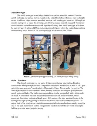 ME 340 3 Spring 2018
Zeroth Prototype
The zeroth prototype turned a hypothetical concept into a tangible product. From the
zeroth prototype, we learned more in regards to the size of the turbine which we were looking to
create. In addition, close attention was taken into how each moving part interacted. Although 40
minutes were given to create this prototype, an effective product was still produced. The narrow
time frame also stressed our team to work together efficiently. Our zeroth prototype, which can
be seen in Figure 1, achieved 237 revolutions per minute (rpms) before the blades began striking
the supporting tower. However, the zeroth prototype never ensured total failure.
Figure 1. (A) Zeroth prototype stationary, (B) zeroth prototype during testing.
Alpha 1 Prototype
The alpha 1 prototype was our teams first power producing wind turbine. Based on
equations for wind power production, a large blade-sweep area was selected as well as a 5:1 gear
ratio to increase generator’s shaft velocity. Illustrated in Figure 2 is our alpha 1 prototype. The
alpha 1 prototype still used cardboard blades, but they were of a much higher quality than the
zeroth prototype blades. The blades were mounted to a circular wooden hub with a slight angle
of attack. A connection was then made between the wooden hub and a steel shaft, which
connected the rotating blades to a Bosch power drill gearbox. Our idea was to utilize the drills
bearings and high-quality gearing to eliminate any human error that could be introduced. The
output shaft of the gearbox was coupled to our motor shaft using an aluminum coupler turned by
one of our team members on a lathe. The generator was then mounted in a wooden housing to
hold the generator securely during testing.
 