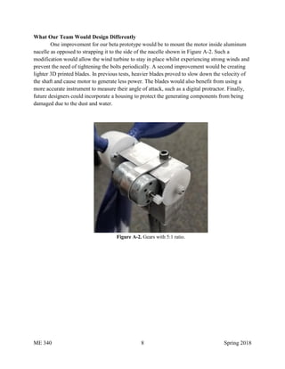 ME 340 8 Spring 2018
What Our Team Would Design Differently
One improvement for our beta prototype would be to mount the motor inside aluminum
nacelle as opposed to strapping it to the side of the nacelle shown in Figure A-2. Such a
modification would allow the wind turbine to stay in place whilst experiencing strong winds and
prevent the need of tightening the bolts periodically. A second improvement would be creating
lighter 3D printed blades. In previous tests, heavier blades proved to slow down the velocity of
the shaft and cause motor to generate less power. The blades would also benefit from using a
more accurate instrument to measure their angle of attack, such as a digital protractor. Finally,
future designers could incorporate a housing to protect the generating components from being
damaged due to the dust and water.
Figure A-2. Gears with 5:1 ratio.
 
