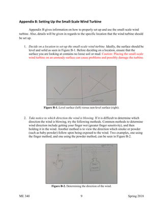 ME 340 9 Spring 2018
Appendix B: Setting Up the Small-Scale Wind Turbine
Appendix B gives information on how to properly set up and use the small-scale wind
turbine. Also, details will be given in regards to the specific location that the wind turbine should
be set up.
1. Decide on a location to set-up the small-scale wind turbine. Ideally, the surface should be
level and solid as seen in Figure B-1. Before deciding on a location, ensure that the
surface you are looking at contains no loose soil or mud. Caution: Placing the small-scale
wind turbine on an unsteady surface can cause problems and possibly damage the turbine.
Figure B-1. Level surface (left) versus non-level surface (right).
2. Take notice to which direction the wind is blowing. If it is difficult to determine which
direction the wind is blowing, try the following methods. Common methods to determine
wind direction include getting your finger wet (greater finger sensitivity), and then
holding it in the wind. Another method is to view the direction which smoke or powder
(such as baby powder) follow upon being exposed to the wind. Two examples, one using
the finger method, and one using the powder method, can be seen in Figure B-2.
Figure B-2. Determining the direction of the wind.
 