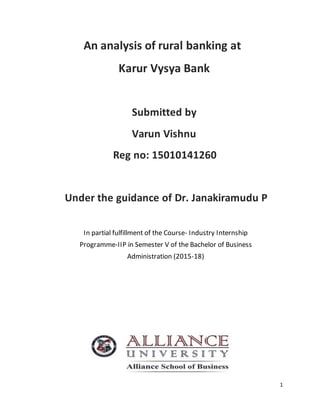 1
An analysis of rural banking at
Karur Vysya Bank
Submitted by
Varun Vishnu
Reg no: 15010141260
Under the guidance of Dr. Janakiramudu P
In partial fulfillment of the Course- Industry Internship
Programme-IIP in Semester V of the Bachelor of Business
Administration (2015-18)
 