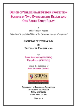 DESIGN OF THREE PHASE FEEDER PROTECTION
SCHEME BY TWO OVERCURRENT RELAYS AND
ONE EARTH FAULT RELAY
A
Major Project Report
Submitted in partial fulfillment for the requirements of degree of
BACHELOR OF TECHNOLOGY
IN
ELECTRICAL ENGINEERING
By
DIPEN KANTARIYA (15BEE154)
HIREN PATEL (15BEE166)
Under the Guidance of
PROF. SHANKER GODWAL
DEPARTMENT OF ELECTRICAL ENGINEERING
INSTITUTE OF TECHNOLOGY
NIRMA UNIVERSITY
AHMEDABAD 382 481
MAY 2018
 