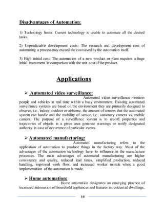 10
Disadvantages of Automation:
1) Technology limits: Current technology is unable to automate all the desired
tasks.
2) Unpredictable development costs: The research and development cost of
automating a process may exceed the costsaved by the automation itself.
3) High initial cost: The automation of a new product or plant requires a huge
initial investment in comparison with the unit costof the product.
Applications
 Automated video surveillance:
Automated video surveillance monitors
people and vehicles in real time within a busy environment. Existing automated
surveillance systems are based on the environment they are primarily designed to
observe, i.e., indoor, outdoor or airborne, the amount of sensors that the automated
system can handle and the mobility of sensor, i.e., stationary camera vs. mobile
camera. The purpose of a surveillance system is to record properties and
trajectories of objects in a given area generate warnings or notify designated
authority in case of occurrence of particular events.
 Automated manufacturing:
Automated manufacturing refers to the
application of automation to produce things in the factory way. Most of the
advantages of the automation technology have its influence in the manufacture
processes. The main advantages of automated manufacturing are higher
consistency and quality, reduced lead times, simplified production, reduced
handling, improved work flow, and increased worker morale when a good
implementation of the automation is made.
 Home automation:
Home automation designates an emerging practice of
increased automation of household appliances and features in residential dwellings,
 