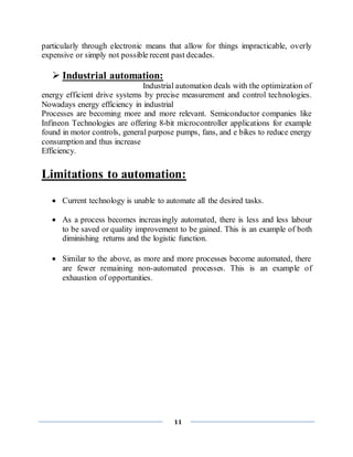 11
particularly through electronic means that allow for things impracticable, overly
expensive or simply not possible recent past decades.
 Industrial automation:
Industrial automation deals with the optimization of
energy efficient drive systems by precise measurement and control technologies.
Nowadays energy efficiency in industrial
Processes are becoming more and more relevant. Semiconductor companies like
Infineon Technologies are offering 8-bit microcontroller applications for example
found in motor controls, general purpose pumps, fans, and e bikes to reduce energy
consumption and thus increase
Efficiency.
Limitations to automation:
 Current technology is unable to automate all the desired tasks.
 As a process becomes increasingly automated, there is less and less labour
to be saved or quality improvement to be gained. This is an example of both
diminishing returns and the logistic function.
 Similar to the above, as more and more processes become automated, there
are fewer remaining non-automated processes. This is an example of
exhaustion of opportunities.
 