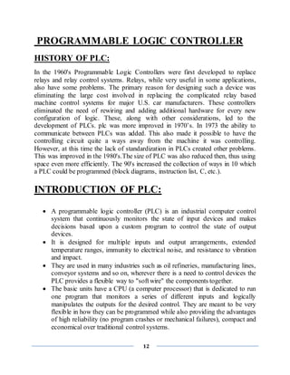 12
PROGRAMMABLE LOGIC CONTROLLER
HISTORY OF PLC:
In the 1960's Programmable Logic Controllers were first developed to replace
relays and relay control systems. Relays, while very useful in some applications,
also have some problems. The primary reason for designing such a device was
eliminating the large cost involved in replacing the complicated relay based
machine control systems for major U.S. car manufacturers. These controllers
eliminated the need of rewiring and adding additional hardware for every new
configuration of logic. These, along with other considerations, led to the
development of PLCs. plc was more improved in 1970’s. In 1973 the ability to
communicate between PLCs was added. This also made it possible to have the
controlling circuit quite a ways away from the machine it was controlling.
However, at this time the lack of standardization in PLCs created other problems.
This was improved in the 1980's.The size of PLC was also reduced then, thus using
space even more efficiently. The 90's increased the collection of ways in 10 which
a PLC could be programmed (block diagrams, instruction list, C, etc.).
INTRODUCTION OF PLC:
 A programmable logic controller (PLC) is an industrial computer control
system that continuously monitors the state of input devices and makes
decisions based upon a custom program to control the state of output
devices.
 It is designed for multiple inputs and output arrangements, extended
temperature ranges, immunity to electrical noise, and resistance to vibration
and impact.
 They are used in many industries such as oil refineries, manufacturing lines,
conveyor systems and so on, wherever there is a need to control devices the
PLC provides a flexible way to "softwire" the components together.
 The basic units have a CPU (a computer processor) that is dedicated to run
one program that monitors a series of different inputs and logically
manipulates the outputs for the desired control. They are meant to be very
flexible in how they can be programmed while also providing the advantages
of high reliability (no program crashes or mechanical failures), compact and
economical over traditional control systems.
 