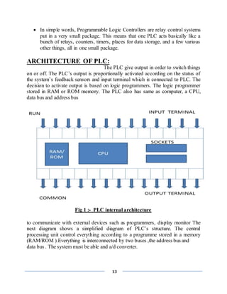 13
 In simple words, Programmable Logic Controllers are relay control systems
put in a very small package. This means that one PLC acts basically like a
bunch of relays, counters, timers, places for data storage, and a few various
other things, all in one small package.
ARCHITECTURE OF PLC:
The PLC give output in order to switch things
on or off. The PLC’s output is proportionally activated according on the status of
the system’s feedback sensors and input terminal which is connected to PLC. The
decision to activate output is based on logic programmers. The logic programmer
stored in RAM or ROM memory. The PLC also has same as computer, a CPU,
data bus and address bus
Fig 1 :- PLC internal architecture
to communicate with external devices such as programmers, display monitor The
next diagram shows a simplified diagram of PLC’s structure. The central
processing unit control everything according to a programme stored in a memory
(RAM/ROM ).Everything is interconnected by two buses ,the address bus and
data bus . The system must be able and a/d converter.
 