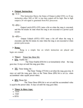 17
 Output Instruction:
1) --( )—
This Instruction Shows the States of Output (called OTE). ie; If any
instruction either XIO or XIC is true then output will be high. Due to high
output a 24 volt signal is generated from PLC processor.
1) --(L)—
Output Latch (OTL) OTL turns a bit on when the rung is executed,
and this bit retains its state when the rung is not executed or a power cycle
occurs.
2) --(U)—
Output Unlatch (OTU) OTU turns a bit off when the rung is
executed, and this bit retains its state when the rung is not executed or when
power cycle occurs.
 Rung:
Rung is a simple line on which instruction are placed and
logics are created.
 Timer: Timer has three bit:
 EN: Enable bit :
The Timer Enable (EN) bit is set immediately when the rung
goes true. It stays set until the rung goes false.
 TT: Timer timing bit :
The Timer Timing (TT) bit is set when the rung goes true. It
stays set until the rung goes false or the Timer Done (DN) bit is set (i.e. when
accumulated value equals preset value).
 DN: Done bit:
The Timer Done (DN) bit is not set until the accumulated value
is equal to the preset value. It stays set until the rung goes false.
 Timer is three type:
 TON
 TOF
 RTO
 