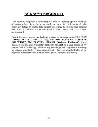 [ii]
ACKNOWLEDGEMENT
I feel profound happiness in forwarding this industrial training report as an image
of sincere efforts. It is almost inevitable to ensure indebtedness to all who
generously helped by sharing their valuable experience & devoting their precious
time with us, without whom this seminar report would have never been
accomplished.
First & foremost I extend my thanks & gratitude to the entire unit of “SOFCON
INDIAN PVT.LTD. NOIDA” along with “Mr. PUSHKAR BAJPAYEE
(DIRECTOR)”,“Mr. PRAVEEN KUMAR (Assistant Professor)” whose
guidance, teaching and invaluable suggestions provided me a deep insight in my
chosen field of technology, enhanced my knowledge and supported in widening
my outlook towards the communication industry. I am also very thankful to all the
engineers of the department for their kind support throughout the training.
 