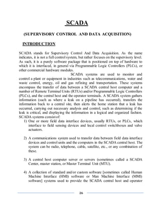 26
SCADA
(SUPERVISORY CONTROL AND DATA ACQUISITION)
INTRODUCTION
SCADA stands for Supervisory Control And Data Acquisition. As the name
indicates, it is not a full control system, but rather focuses on the supervisory level.
As such, it is a purely software package that is positioned on top of hardware to
which it is interfaced, in general via Programmable Logic Controllers (PLCs), or
other commercial hardware modules.
SCADA systems are used to monitor and
control a plant or equipment in industries such as telecommunications, water and
waste control, energy, oil and gas refining and transportation. These systems
encompass the transfer of data between a SCADA central host computer and a
number of Remote Terminal Units (RTUs) and/or Programmable Logic Controllers
(PLCs), and the central host and the operator terminals. A SCADA system gathers
information (such as where a leak on a pipeline has occurred), transfers the
information back to a central site, then alerts the home station that a leak has
occurred, carrying out necessary analysis and control, such as determining if the
leak is critical, and displaying the information in a logical and organized fashion.
SCADA systems consistof:
1) One or more field data interface devices, usually RTUs, or PLCs, which
interface to field sensing devices and local control switchboxes and valve
actuators.
2) A communications system used to transfer data between field data interface
devices and control units and the computers in the SCADA central host. The
system can be radio, telephone, cable, satellite, etc., or any combination of
these.
3) A central host computer server or servers (sometimes called a SCADA
Center, master station, or Master Terminal Unit (MTU).
4) A collection of standard and/or custom software [sometimes called Human
Machine Interface (HMI) software or Man Machine Interface (MMI)
software] systems used to provide the SCADA central host and operator
 