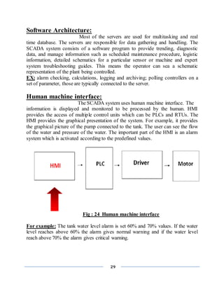 29
Software Architecture:
Most of the servers are used for multitasking and real
time database. The servers are responsible for data gathering and handling. The
SCADA system consists of a software program to provide trending, diagnostic
data, and manage information such as scheduled maintenance procedure, logistic
information, detailed schematics for a particular sensor or machine and expert
system troubleshooting guides. This means the operator can sea a schematic
representation of the plant being controlled.
EX: alarm checking, calculations, logging and archiving; polling controllers on a
set of parameter, those are typically connected to the server.
Human machine interface:
The SCADA system uses human machine interface. The
information is displayed and monitored to be processed by the human. HMI
provides the access of multiple control units which can be PLCs and RTUs. The
HMI provides the graphical presentation of the system. For example, it provides
the graphical picture of the pump connected to the tank. The user can see the flow
of the water and pressure of the water. The important part of the HMI is an alarm
system which is activated according to the predefined values.
Fig : 24 Human machine interface
For example: The tank water level alarm is set 60% and 70% values. If the water
level reaches above 60% the alarm gives normal warning and if the water level
reach above 70% the alarm gives critical warning.
 