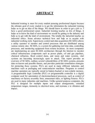 [iii]
ABSTRACT
Industrial training is must for every student perusing professional degree because
the ultimate goal of every student is to get the information the industrial training
helps us to get an idea of the things. We should know in order to get a job i.e. I
have a good professional career. Industrial training teaches us lots of things. it
helps us to know the kind of environment we would be getting in the industry and
help us to get with the kind of environment. The totality the industrial teaches us
industrial ethics. Some advance technical how and help us to acquire with
industrial working style. Supervisory control and data acquisition (SCADA) allows
a utility operator to monitor and control processes that are distributed among
various remote sites. SCADA, is a system for gathering real time data, controlling
processes, and monitoring equipment from remote locations. As more companies
are implementing an open SCADA architecture through the Internet to monitor
critical infrastructure components such as power plants, oil and gas pipelines,
chemical refineries, flood control dams, and waste and water systems, vital
systems are becoming increasingly open to attack. This report provides an
overview of SCADA, outlines several vulnerabilities of SCADA systems, presents
data on known and possible threats, and provides particular remediation strategies
for protecting these systems. PLCs are used in many different industries and
machines such as packaging and semiconductor machines. Programs to control
machine operation are typically stored in battery-backed or non-volatile memory.
A programmable logic controller (PLC) or programmable controller is a digital
computer used for automation of electromechanical processes, such as control of
machinery on factory assembly lines, amusement rides, or lighting fixtures. PLCs
are used in many industries and machines. Unlike general-purpose computers, the
PLC is designed for multiple inputs and output arrangements, extended
temperature ranges, immunity to electrical noise, and resistanc e to vibration and
impact.
 