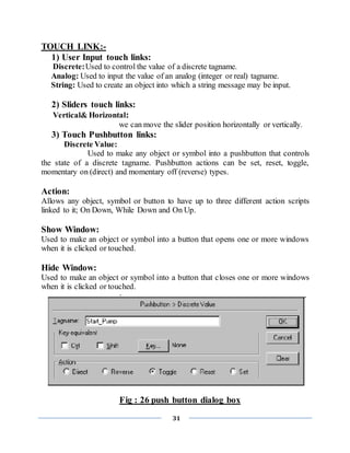 31
TOUCH LINK:-
1) User Input touch links:
Discrete:Used to control the value of a discrete tagname.
Analog: Used to input the value of an analog (integer or real) tagname.
String: Used to create an object into which a string message may be input.
2) Sliders touch links:
Vertical& Horizontal:
we can move the slider position horizontally or vertically.
3) Touch Pushbutton links:
Discrete Value:
Used to make any object or symbol into a pushbutton that controls
the state of a discrete tagname. Pushbutton actions can be set, reset, toggle,
momentary on (direct) and momentary off (reverse) types.
Action:
Allows any object, symbol or button to have up to three different action scripts
linked to it; On Down, While Down and On Up.
Show Window:
Used to make an object or symbol into a button that opens one or more windows
when it is clicked or touched.
Hide Window:
Used to make an object or symbol into a button that closes one or more windows
when it is clicked or touched.
Fig : 26 push button dialog box
 