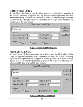 33
OBJECT SIZE LINKS:
We use Object Size links to vary the height and/or width of an object according to
the value of an analog (integer or real) tag name or analog expression. Size links
provide the ability to control the direction in which the object enlarges in height
and/or width by setting the "anchor" for the link. Both height and width links can
be attached to the same object.
Fig : 28 objectheight dialog box
PERCENTFILL LINKS:
We use Percent Fill Links to provide the ability to vary the fill level of a filled
shape (or a symbol containing filled shapes) according to the value of an analog
tag name or an expression that computes to an analog value. For example, this link
may be used to show the level of liquids in a vessel. An object or symbol may have
a horizontal fill link, a vertical fill link, or both.
Fig : 29 verticalfill dialog box
 