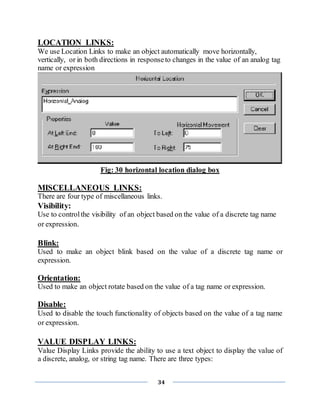 34
LOCATION LINKS:
We use Location Links to make an object automatically move horizontally,
vertically, or in both directions in responseto changes in the value of an analog tag
name or expression
Fig: 30 horizontal location dialog box
MISCELLANEOUS LINKS:
There are four type of miscellaneous links.
Visibility:
Use to controlthe visibility of an object based on the value of a discrete tag name
or expression.
Blink:
Used to make an object blink based on the value of a discrete tag name or
expression.
Orientation:
Used to make an object rotate based on the value of a tag name or expression.
Disable:
Used to disable the touch functionality of objects based on the value of a tag name
or expression.
VALUE DISPLAY LINKS:
Value Display Links provide the ability to use a text object to display the value of
a discrete, analog, or string tag name. There are three types:
 