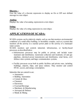 35
Discrete :
Uses the value of a discrete expression to display an On or Off user defined
message in a text object.
Analog:
Displays the value of an analog expression in a text object.
String:
Displays the value of a string expression in a text object.
APPLICATIONSOF SCADA:
SCADA systems can be relatively simple, such as one that monitors environmental
conditions of a small office building, or incredibly complex, such as a system that
monitors all the activity in a nuclear power plant or the activity of a municipal
water system.
SCADA monitors and controls industrial, infrastructure, or facility-based
processes,as described below:.
 Infrastructure processes may be public or private, and include water
treatment and distribution, wastewater collection and treatment, oil and gas
pipelines, electrical power transmission and distribution, wind farms, civil
defence siren systems, and large communication systems.
 Facility processes occur both in public facilities and private ones, including
buildings, airports, ships, and space stations. They monitor and control
HVAC, access, and energy consumption.
Industries that are catered to are:
 Automotive
 Building Automation
 Cement & Glass
 Chemical
 Electronics
 Food and Beverage
 Machinery & Manufacturing
 Aerospace& Defence
 Metals & Mining
 