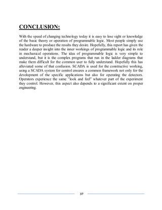 37
CONCLUSION:
With the speed of changing technology today it is easy to lose sight or knowledge
of the basic theory or operation of programmable logic. Most people simply use
the hardware to produce the results they desire. Hopefully, this report has given the
reader a deeper insight into the inner workings of programmable logic and its role
in mechanical operations. The idea of programmable logic is very simple to
understand, but it is the complex programs that run in the ladder diagrams that
make them difficult for the common user to fully understand. Hopefully this has
alleviated some of that confusion. SCADA is used for the constructive working,
using a SCADA system for control ensures a common framework not only for the
development of the specific applications but also for operating the detectors.
Operators experience the same ”look and feel” whatever part of the experiment
they control. However, this aspect also depends to a significant extent on proper
engineering.
 