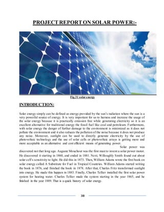 38
PROJECTREPORTON SOLAR POWER:-
Fig.31 solar energy
INTRODUCTION:
Solar energy simply can be defined as energy provided by the sun’s radiation where the sun is a
very powerful source of energy. It is very important for us to harness and increase the usage of
the solar energy because it is practically emission free while generating electricity so it is an
excellent alternative for traditional energy the fossil fuel like coal and petroleum. Furthermore,
with solar energy the danger of further damage to the environment is minimized as it does not
pollute the environment and it also reduces the pollution of the noise because it does not produce
any noise. Moreover, sunlight can be used to directly generate electricity by the use of
photovoltaic technology and the use of solar cells or photovoltaic arrays is getting more and
more acceptable as an alternative and cost efficient means of generating power.
Solar power was
discovered not that long ago. Auguste Mouchout was the first man to invent a solar power motor.
He discovered it starting in 1860, and ended in 1881. Next, Willoughly Smith found out about
solar cell’s sensitivity to light. He did this in 1873. Then, William Adams wrote the first book on
solar energy called A Substitute for Fuel in Tropical Countries. William Adams started writing
the book in 1876, and finished the book in 1878. After that, Charles Fritz transformed sunlight
into energy. He made this happen in 1883. Finally, Charles Tellier installed the first solar power
system for heating water. Charles Tellier made the system starting in the year 1865, and he
finished in the year 1889. That is a quick history of solar energy.
 