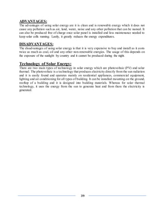 39
ADVANTAGES:
The advantages of using solar energy are it is clean and is renewable energy which it does not
cause any pollution such as air, land, water, noise and any other pollution that can be named. It
can also be produced free of charge once solar panel is installed and less maintenance needed to
keep solar cells running. Lastly, it greatly reduces the energy expenditures.
DISADVANTAGES:
The disadvantages of using solar energy is that it is very expensive to buy and install as it costs
twice as much as coal, oil and any other non-renewable energies. The usage of this depends on
the exposure of the sunlight by country and it cannot be produced during the night.
Technology of Solar Energy:
There are two main types of technology in solar energy which are photovoltaic (PV) and solar
thermal. The photovoltaic is a technology that produces electricity directly from the sun radiation
and it is easily found and operates mainly on residential appliances, commercial equipment,
lighting and air conditioning for all types of building. It can be installed mounting on the ground,
rooftop of a building and it is designed into building materials. Whereas for solar thermal
technology, it uses the energy from the sun to generate heat and from there the electricity is
generated.
 