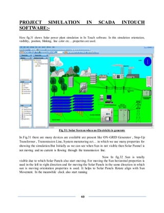 40
PROJECT SIMULATION IN SCADA INTOUCH
SOFTWARE:-
Here fig.31 shows Solar power plant simulation in In Touch software. In this simulation orientation,
visibility, position, blinking, line color etc….properties are used.
Fig 31: Solar System when no Electricity is generate
In Fig.31 there are many devices are available are present like ON-GRID Generator , Step-Up
Transformer , Transmission Line, System monetoring ect… in which we use many properties for
showing the simulation.But Initially as we can see when Sun in not visible then Solar Pannel is
not moving and no current is flowing through the transmission line.
Now In fig.32 Sun is totally
visible due to which Solar Panels also start moving. For moving the Sun horizontal properties is
used in the left to right direction and for moving the Solar Panels in the same direction in which
sun is moving orientation properties is used. It helps to Solar Panels Rotate align with Sun
Movement. In the meanwhile clock also start running
 