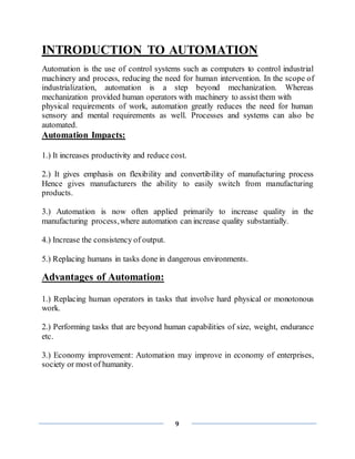 9
INTRODUCTION TO AUTOMATION
Automation is the use of control systems such as computers to control industrial
machinery and process, reducing the need for human intervention. In the scope of
industrialization, automation is a step beyond mechanization. Whereas
mechanization provided human operators with machinery to assist them with
physical requirements of work, automation greatly reduces the need for human
sensory and mental requirements as well. Processes and systems can also be
automated.
Automation Impacts:
1.) It increases productivity and reduce cost.
2.) It gives emphasis on flexibility and convertibility of manufacturing process
Hence gives manufacturers the ability to easily switch from manufacturing
products.
3.) Automation is now often applied primarily to increase quality in the
manufacturing process,where automation can increase quality substantially.
4.) Increase the consistency of output.
5.) Replacing humans in tasks done in dangerous environments.
Advantages of Automation:
1.) Replacing human operators in tasks that involve hard physical or monotonous
work.
2.) Performing tasks that are beyond human capabilities of size, weight, endurance
etc.
3.) Economy improvement: Automation may improve in economy of enterprises,
society or most of humanity.
 