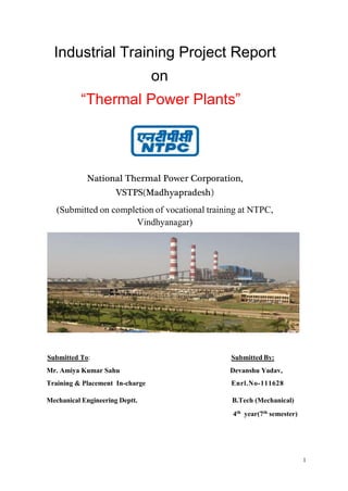 1
Industrial Training Project Report
on
“Thermal Power Plants”
National Thermal Power Corporation,
VSTPS(Madhyapradesh)
(Submitted on completion of vocational training at NTPC,
Vindhyanagar)
Submitted To: Submitted By:
Mr. Amiya Kumar Sahu Devanshu Yadav,
Training & Placement In-charge Enrl.No-111628
Mechanical Engineering Deptt. B.Tech (Mechanical)
4th year(7th semester)
 