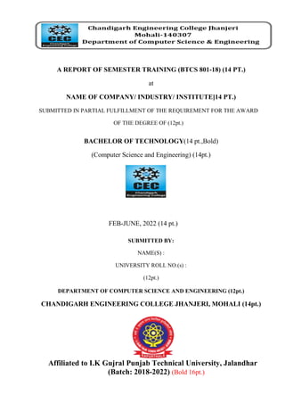 A REPORT OF SEMESTER TRAINING (BTCS 801-18) (14 PT.)
at
NAME OF COMPANY/ INDUSTRY/ INSTITUTE]14 PT.)
SUBMITTED IN PARTIAL FULFILLMENT OF THE REQUIREMENT FOR THE AWARD
OF THE DEGREE OF (12pt.)
BACHELOR OF TECHNOLOGY(14 pt.,Bold)
(Computer Science and Engineering) (14pt.)
FEB-JUNE, 2022 (14 pt.)
SUBMITTED BY:
NAME(S) :
UNIVERSITY ROLL NO.(s) :
(12pt.)
DEPARTMENT OF COMPUTER SCIENCE AND ENGINEERING (12pt.)
CHANDIGARH ENGINEERING COLLEGE JHANJERI, MOHALI (14pt.)
Affiliated to I.K Gujral Punjab Technical University, Jalandhar
(Batch: 2018-2022) (Bold 16pt.)
 