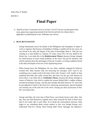 Jethro Dave P. Robles BACR2-2 Final Paper 
1) Identify at least 3 scenes/per movie in at least 3 out of 5 movies (except ganito kami noon, paano kayo ngayon) presented in the festival and look for a theory that is applicable in explaining the scene. Elaborate your answer. 
 BLUE BUSTAMANTE 
- George Bustamante leaves his family in the Philippines and immigrates to Japan to work as engineer. But because of hardship in finding a suitable job for his career, he was forced to do other job despite of his lack of knowledge about it. That job was working as a stunt double in a famous TV series, Force Five. He was aided by his friend, Jun. I can relate this in the Reinforcement Theory, because George changed his mind because of some certain problems in the series. Jun got his attention, and said his opinion about the advantages of the job, its perks, so George suddenly forced to do other job despite of his love in his engineering career. 
- When George leave the Philippines, his son, Kiko, suddenly changed his behavior towards him. Kiko became cold, not answering his messages, don’t want to say something even a single word in the letter of his wife. George’s wife, Junifer or June explained that Kiko just really missed him, that their son just got sulk because he leaves them. I can relate this to Attribution Theory, because this theory attempts to causes of behavior. June tried to explain the reasons behind Kiko’s sudden coldness towards his husband, George. And she also includes that Kiko had new TV series that he got addicted of which is the Force Five. Knowing unconsciously, that his husband was actually one of the lead role in the series. George got cheer up because of that. He’s son idolize him. 
- George and Saito, the stunt man of Red Force, were barely known each other. One day, they just find themselves together and a little awkward for both of them since they’re not really talk to each other. So to break the awkwardness between, Saito began to say something about certain matters to him even though George can’t understand what he’s saying. Since George didn’t know niponggo, the Japanese’s  